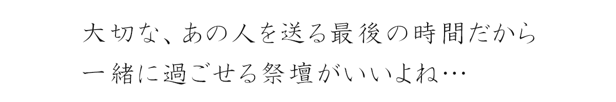 大切な、あの人を送る最後の時間だから一緒に過ごせる祭壇がいいよね…